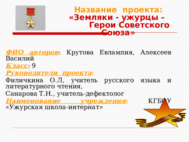 Название проекта:  «Земляки - ужурцы – Герои Советского Союза»  ФИО авторов : Крутова Евлампия, Алексеев Василий Класс : 9 Руководители проекта : Филичкина О.Л, учитель русского языка и литературного чтения, Санарова Т.Н., учитель-дефектолог Наименование учреждения : КГБОУ «Ужурская школа-интернат» 