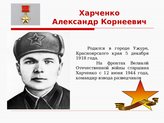 Харченко Александр Корнеевич  Родился в городе Ужуре, Красноярского края 5 декабря 1918 года.  На фронтах Великой Отечественной войны старшина Харченко с 12 июня 1944 года, командир взвода разведчиков 