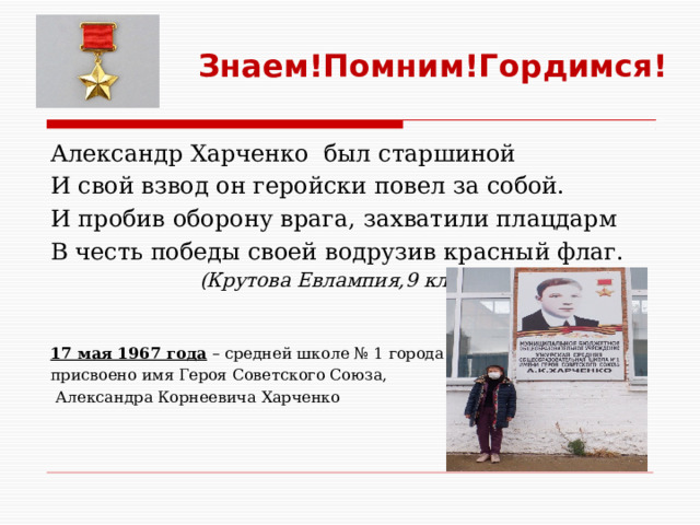 Знаем!Помним!Гордимся! Александр Харченко был старшиной И свой взвод он геройски повел за собой. И пробив оборону врага, захватили плацдарм В честь победы своей водрузив красный флаг.  (Крутова Евлампия,9 класс)  17 мая 1967 года  – средней школе № 1 города Ужура, присвоено имя Героя Советского Союза,  Александра Корнеевича Харченко   