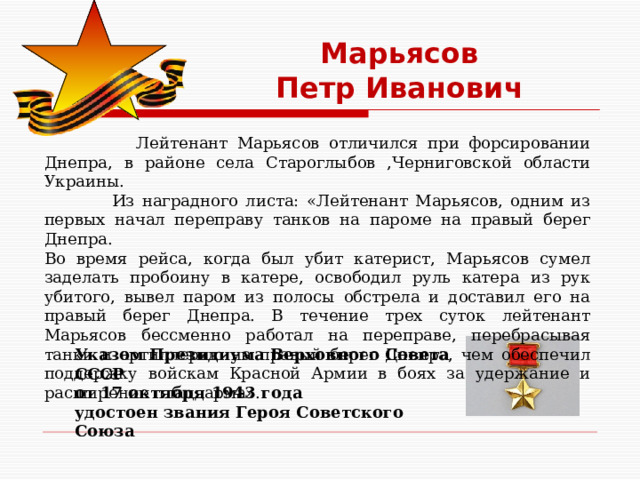 Марьясов  Петр Иванович  Лейтенант Марьясов отличился при форсировании Днепра, в районе села Староглыбов ,Черниговской области Украины.  Из наградного листа: «Лейтенант Марьясов, одним из первых начал переправу танков на пароме на правый берег Днепра.  Во время рейса, когда был убит катерист, Марьясов сумел заделать пробоину в катере, освободил руль катера из рук убитого, вывел паром из полосы обстрела и доставил его на правый берег Днепра. В течение трех суток лейтенант Марьясов бессменно работал на переправе, перебрасывая танки и артиллерию на правый берег Днепра, чем обеспечил поддержку войскам Красной Армии в боях за удержание и расширение плацдарма». Указом Президиума Верховного Совета СССР  от 17 октября 1943 года  удостоен звания Героя Советского Союза    