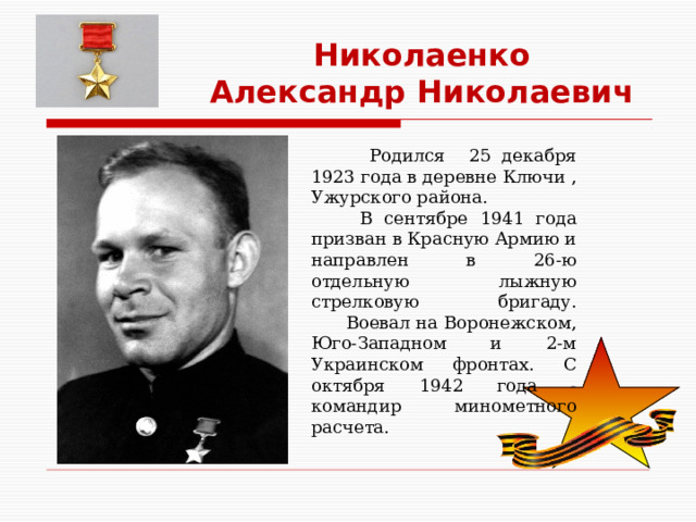 Николаенко Александр Николаевич  Родился 25 декабря 1923 года в деревне Ключи , Ужурского района.  В сентябре 1941 года  призван в Красную Армию и направлен в 26-ю отдельную лыжную стрелковую бригаду.  Воевал на Воронежском, Юго-Западном и 2-м Украинском фронтах. С октября 1942 года -командир минометного расчета. 
