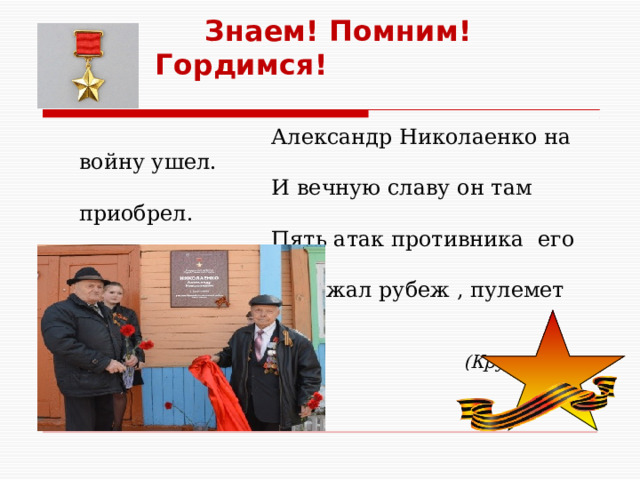    Знаем! Помним! Гордимся!  Александр Николаенко на войну ушел.  И вечную славу он там приобрел.  Пять атак противника его взвод отразил  Удержал рубеж , пулемет врага подбил .  (Крутова Евлампия, 9 класс) 
