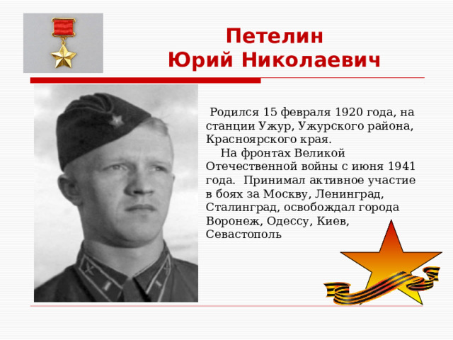 Петелин Юрий Николаевич  Родился 15 февраля 1920 года, на станции Ужур, Ужурского района, Красноярского края.  На фронтах Великой Отечественной войны с июня 1941 года. Принимал активное участие в боях за Москву, Ленинград, Сталинград, освобождал города Воронеж, Одессу, Киев, Севастополь 