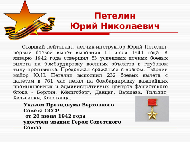 Петелин  Юрий Николаевич  Старший лейтенант, летчик-инструктор Юрий Петелин, первый боевой вылет выполнил 11 июля 1941 года. К январю 1942 года совершил 53 успешных ночных боевых вылета на бомбардировку военных объектов в глубоком тылу противника. Продолжал сражаться с врагом. Гвардии майор Ю.Н. Петелин выполнил 232 боевых вылета с налётом в 761 час летал на бомбардировку важнейших промышленных и административных центров фашистского блока - Берлин, Кёнигсберг, Данциг, Варшава, Тильзит, Хельсинки, Констанца. Указом Президиума Верховного Совета СССР  от 20 июня 1942 года удостоен звания Героя Советского Союза 