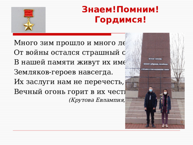 Знаем!Помним! Гордимся! Много зим прошло и много лет. От войны остался страшный след. В нашей памяти живут их имена, Земляков-героев навсегда. Их заслуги нам не перечесть, Вечный огонь горит в их честь…  (Крутова Евлампия, 9 класс) 