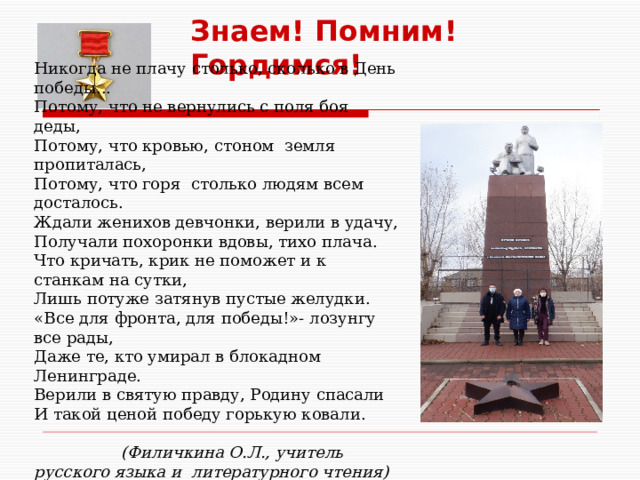 Знаем! Помним! Гордимся! Никогда не плачу столько, сколько в День победы... Потому, что не вернулись с поля боя деды, Потому, что кровью, стоном земля пропиталась, Потому, что горя столько людям всем досталось. Ждали женихов девчонки, верили в удачу, Получали похоронки вдовы, тихо плача. Что кричать, крик не поможет и к станкам на сутки, Лишь потуже затянув пустые желудки. «Все для фронта, для победы!»- лозунгу все рады, Даже те, кто умирал в блокадном Ленинграде. Верили в святую правду, Родину спасали И такой ценой победу горькую ковали.  (Филичкина О.Л., учитель русского языка и литературного чтения)  