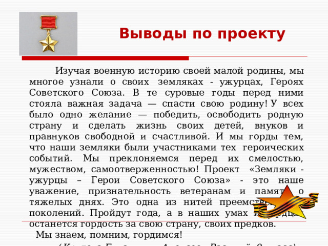 Выводы по проекту  Изучая военную историю своей малой родины, мы многое узнали о своих  земляках - ужурцах, Героях Советского Союза. В те суровые годы перед ними стояла важная задача — спасти свою родину! У всех было одно желание — победить, освободить родную страну и сделать жизнь своих детей, внуков и правнуков свободной и счастливой. И мы горды тем, что наши земляки были участниками тех  героических событий. Мы преклоняемся перед их смелостью, мужеством, самоотверженностью!  Проект «Земляки - ужурцы – Герои Советского Союза» - это наше уважение, признательность ветеранам и память о тяжелых днях. Это одна из нитей преемственности поколений. Пройдут года, а в наших умах и сердцах останется гордость за свою страну, своих предков.  Мы знаем, помним, гордимся!        ( Крутова Евлампия, Алексеев Василий, 9 класс) 