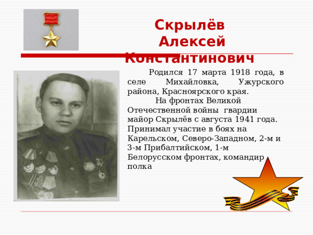 Скрылёв  Алексей Константинович   Родился 17 марта 1918 года, в селе Михайловка, Ужурского района, Красноярского края.  На фронтах Великой Отечественной войны гвардии майор Скрылёв с августа 1941 года. Принимал участие в боях на Карельском, Северо-Западном, 2-м и 3-м Прибалтийском, 1-м Белорусском фронтах, командир полка 