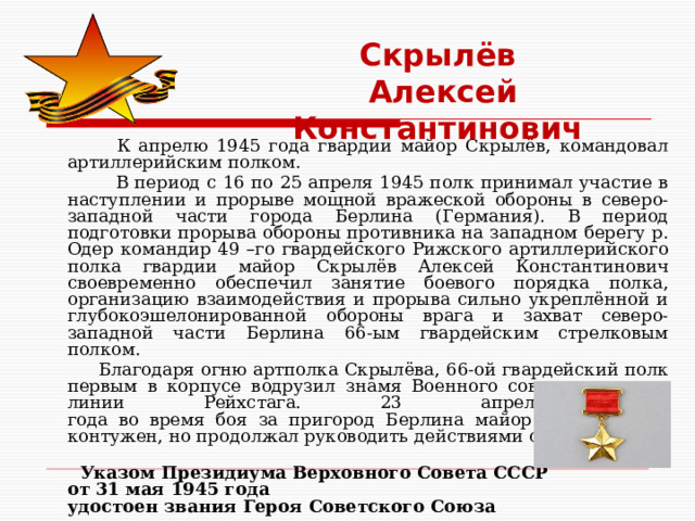 Скрылёв  Алексей Константинович  К апрелю 1945 года гвардии майор Скрылёв, командовал артиллерийским полком.  В период с 16 по 25 апреля 1945 полк принимал участие в наступлении и прорыве мощной вражеской обороны в северо-западной части города Берлина (Германия). В период подготовки прорыва обороны противника на западном берегу р. Одер командир 49 –го гвардейского Рижского артиллерийского полка гвардии майор Скрылёв Алексей Константинович своевременно обеспечил занятие боевого порядка полка, организацию взаимодействия и прорыва сильно укреплённой и глубокоэшелонированной обороны врага и захват северо-западной части Берлина 66-ым гвардейским стрелковым полком.  Благодаря огню артполка Скрылёва, 66-ой гвардейский полк первым в корпусе водрузил знамя Военного совета армии на линии Рейхстага. 23 апреля 1945  года во время боя за пригород Берлина майор Скрылёв был контужен, но продолжал руководить действиями своего полка.  Указом Президиума Верховного Совета СССР  от 31 мая 1945 года  удостоен звания Героя Советского Союза    
