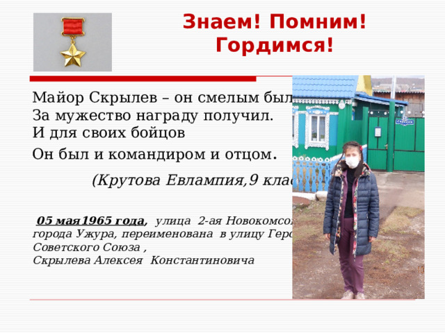 Знаем! Помним! Гордимся! Майор Скрылев – он смелым был, За мужество награду получил. И для своих бойцов Он был и командиром и отцом .  (Крутова Евлампия,9 класс)   05 мая1965 года , улица 2-ая Новокомсомольская города Ужура, переименована в улицу Героя Советского Союза , Скрылева Алексея Константиновича  