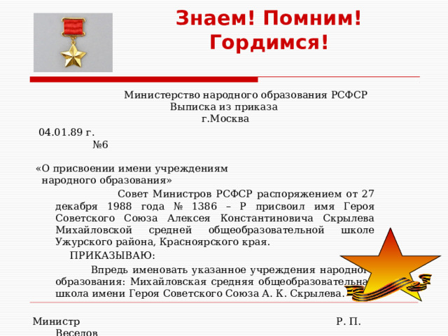 Знаем! Помним! Гордимся!  Министерство народного образования РСФСР  Выписка из приказа   г.Москва   04.01.89 г. №6   «О присвоении имени учреждениям  народного образования»   Совет Министров РСФСР распоряжением от 27 декабря 1988 года № 1386 – Р присвоил имя Героя Советского Союза Алексея Константиновича Скрылева Михайловской средней общеобразовательной школе Ужурского района, Красноярского края.   ПРИКАЗЫВАЮ:  Впредь именовать указанное учреждения народного образования: Михайловская средняя общеобразовательная школа имени Героя Советского Союза А. К. Скрылева.   Министр Р. П. Веселов      