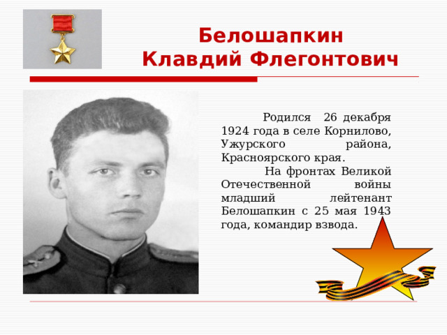 Белошапкин Клавдий Флегонтович  Родился 26 декабря 1924 года в селе Корнилово, Ужурского района, Красноярского края.  На фронтах Великой Отечественной войны младший лейтенант Белошапкин с 25 мая 1943 года, командир взвода. 