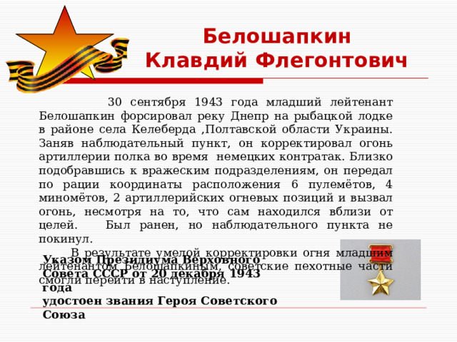 Белошапкин Клавдий Флегонтович  30 сентября 1943 года младший лейтенант Белошапкин форсировал реку Днепр на рыбацкой лодке в районе села Келеберда ,Полтавской области Украины. Заняв наблюдательный пункт, он корректировал огонь артиллерии полка во время немецких контратак. Близко подобравшись к вражеским подразделениям, он передал по рации координаты расположения 6 пулемётов, 4 миномётов, 2 артиллерийских огневых позиций и вызвал огонь, несмотря на то, что сам находился вблизи от целей. Был ранен, но наблюдательного пункта не покинул.  В результате умелой корректировки огня младшим лейтенантом Белошапкиным, советские пехотные части смогли перейти в наступление. Указом Президиума Верховного Совета СССР от 20 декабря 1943 года  удостоен звания Героя Советского Союза 