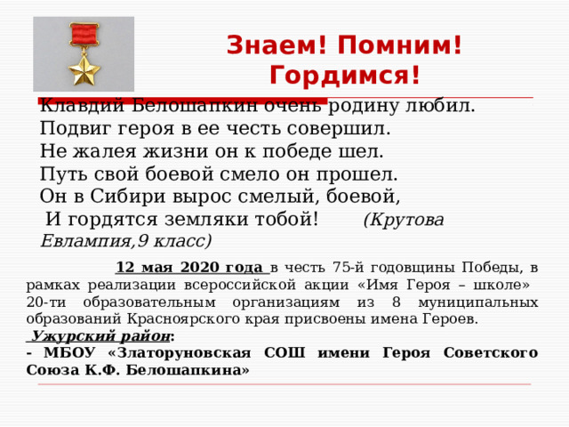 Знаем! Помним! Гордимся! Клавдий Белошапкин очень родину любил. Подвиг героя в ее честь совершил. Не жалея жизни он к победе шел. Путь свой боевой смело он прошел. Он в Сибири вырос смелый, боевой,  И гордятся земляки тобой!  (Крутова Евлампия,9 класс)  12 мая 2020 года в честь 75-й годовщины Победы, в рамках реализации всероссийской акции «Имя Героя – школе» 20-ти образовательным организациям из 8 муниципальных образований Красноярского края присвоены имена Героев.  Ужурский район : - МБОУ «Златоруновская СОШ имени Героя Советского Союза К.Ф. Белошапкина» 