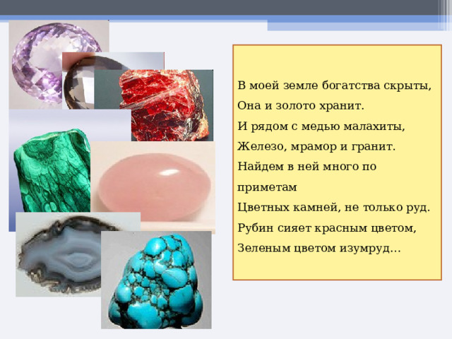 В моей земле богатства скрыты, Она и золото хранит. И рядом с медью малахиты, Железо, мрамор и гранит. Найдем в ней много по приметам Цветных камней, не только руд. Рубин сияет красным цветом, Зеленым цветом изумруд… 