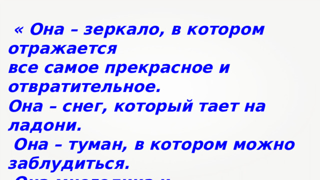  « Она – зеркало, в котором отражается все самое прекрасное и отвратительное. Она – снег, который тает на ладони.  Она – туман, в котором можно заблудиться.  Она многолика и противоречива.  Она нужна для жизни.  Она – сама жизнь». 