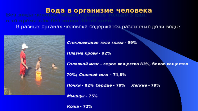 Вода в организме человека Без воды человек может прожить только 3 дня,  в то время как без пищи 30-50 дней. В разных органах человека содержатся различные доли воды: Стекловидное тело глаза - 99% Плазма крови - 92% Головной мозг – серое вещество 83%, белое вещество 70%; Спинной мозг - 74,8% Почки - 82% Сердце - 79%   Легкие - 79% Мышцы - 75% Кожа - 72% Печень -70% Скелет - 46% Зубная эмаль - 0,2% 
