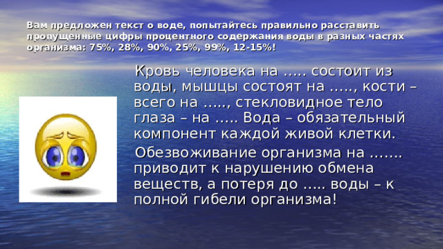 Вам предложен текст о воде, попытайтесь правильно расставить пропущенные цифры процентного содержания воды в разных частях организма: 75%, 28%, 90%, 25%, 99%, 12-15%!  Кровь человека на ….. состоит из воды, мышцы состоят на ….., кости – всего на ….., стекловидное тело глаза – на ….. Вода – обязательный компонент каждой живой клетки.  Обезвоживание организма на ……. приводит к нарушению обмена веществ, а потеря до ….. воды – к полной гибели организма! 