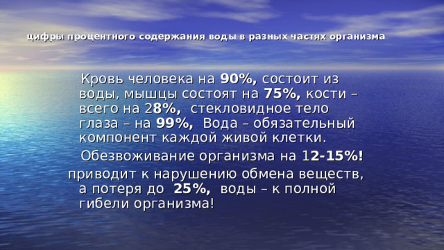 цифры процентного содержания воды в разных частях организма  Кровь человека на 90%, состоит из воды, мышцы состоят на 75%, кости – всего на 2 8%, стекловидное тело глаза – на 99%, Вода – обязательный компонент каждой живой клетки.  Обезвоживание организма на 1 2-15%! приводит к нарушению обмена веществ, а потеря до 25%, воды – к полной гибели организма! 