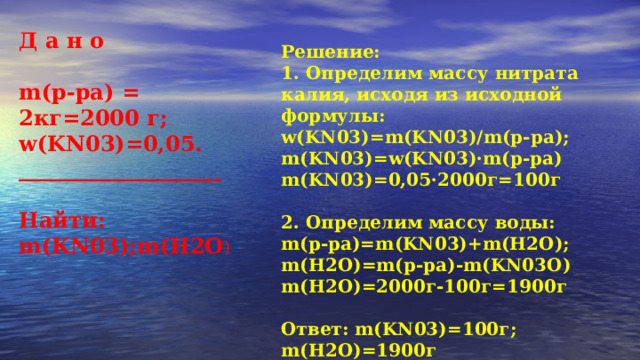 Д а н о  m(р-ра) = 2кг=2000 г; w(KN03)=0,05. ___________________  Найти: m(KN03);m(H2O ) Решение: 1. Определим массу нитрата калия, исходя из исходной формулы: w(KN03)=m(KN03)/m(р-ра); m(KN03)=w(KN03)·m(р-ра) m(KN03)=0,05·2000г=100г  2. Определим массу воды: m(р-ра)=m(KN03)+m(H2O); m(H2O)=m(р-ра)-m(KN03O) m(H2O)=2000г-100г=1900г  Ответ: m(KN03)=100г; m(H2O)=1900г 