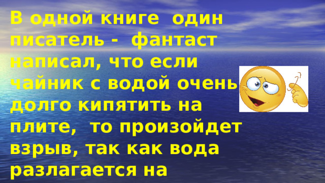 В одной книге один писатель - фантаст написал, что если чайник с водой очень долго кипятить на плите, то произойдет взрыв, так как вода разлагается на водород и кислород. Может ли такое быть? 
