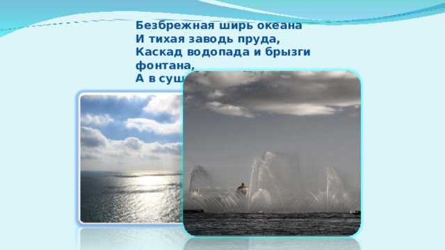 Безбрежная ширь океана  И тихая заводь пруда,  Каскад водопада и брызги фонтана,  А в сущности, это вода.  