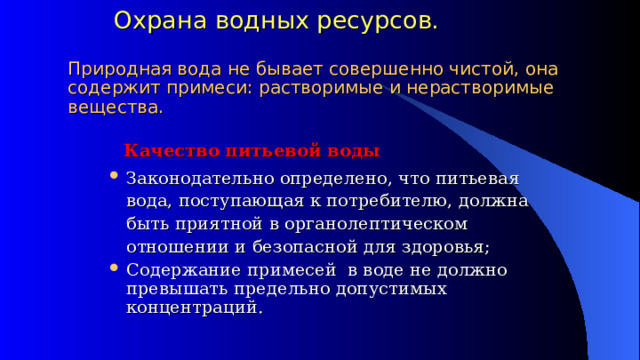   Охрана водных ресурсов.   Природная вода не бывает совершенно чистой, она содержит примеси: растворимые и нерастворимые вещества.  Качество питьевой воды Законодательно определено, что питьевая вода, поступающая к потребителю, должна быть приятной в органолептическом отношении и безопасной для здоровья; Содержание примесей в воде не должно превышать предельно допустимых концентраций. 