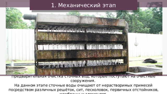 1. Механический этап Предварительная очистка сточных вод, которые поступают на очистные сооружения. На данном этапе сточные воды очищают от нерастворимых примесей посредством различных решёток, сит, песколовок, первичных отстойников, мембранных элементов. 34 