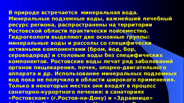 В природе встречается минеральная вода. Минеральные подземные воды, важнейший лечебный ресурс региона, распространены на территории Ростовской области практически повсеместно. Гидрогеологи выделяют две основные группы: минеральные воды и рассолы со специфически активными компонентами (бром, йод, бор, сероводород) и столовые воды без специфических компонентов. Ростовские воды лечат ряд заболеваний органов пищеварения, почек, опорно-двигательного аппарата и др. Использование минеральных подземных вод пока не получило в области широкого применения. Только в некоторых местах они входят в процесс санаторно-курортного лечения: в санаториях «Ростовском» (г.Ростов-на-Дону) и «Здравнице» (г.Аксай), «Цимлянском» (г. Цимлянск), «Вешенском» (ст.Вешенская), пансионатах «Евро-Азия-Дон» (г.Ростов- на- Дону) и «Донецком» (г.Донецк). 