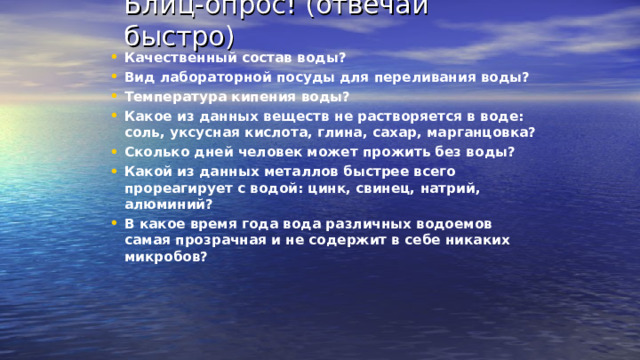 Блиц-опрос! (отвечай быстро) Качественный состав воды? Вид лабораторной посуды для переливания воды? Температура кипения воды? Какое из данных веществ не растворяется в воде: соль, уксусная кислота, глина, сахар, марганцовка? Сколько дней человек может прожить без воды? Какой из данных металлов быстрее всего прореагирует с водой: цинк, свинец, натрий, алюминий? В какое время года вода различных водоемов самая прозрачная и не содержит в себе никаких микробов? 