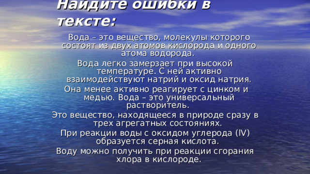 Найдите ошибки в тексте:  Вода – это вещество, молекулы которого состоят из двух атомов кислорода и одного атома водорода. Вода легко замерзает при высокой температуре. С ней активно взаимодействуют натрий и оксид натрия.  Она менее активно реагирует с цинком и медью. Вода – это универсальный растворитель. Это вещество, находящееся в природе сразу в трех агрегатных состояниях. При реакции воды с оксидом углерода ( lV ) образуется серная кислота. Воду можно получить при реакции сгорания хлора в кислороде. 