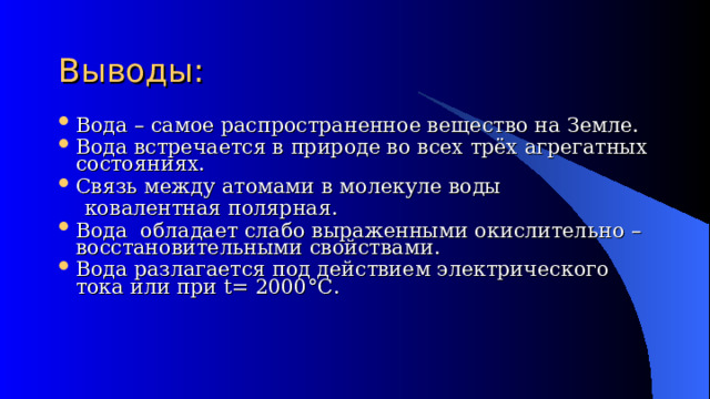 Выводы: Вода – самое распространенное вещество на Земле. Вода встречается в природе во всех трёх агрегатных состояниях. Связь между атомами в молекуле воды  ковалентная полярная. Вода обладает слабо выраженными окислительно – восстановительными свойствами. Вода разлагается под действием электрического тока или при t= 2000 °C . 