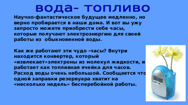 Научно-фантастическое будущее медленно, но верно пробирается в наши дома. И вот вы ужу запросто можете приобрести себе часы, которые получают электроэнергию для своей работы из обыкновенной воды.  Как же работают эти чудо -часы? Внутри находится конвертер, который «извлекает»электроны из молекул жидкости, и работает как топливная ячейка для часов. Расход воды очень небольшой. Сообщается что одной заправки резервуара хватит на «несколько недель» бесперебойной работы. 