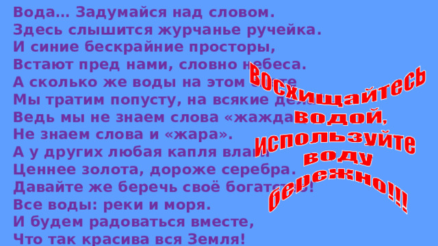 Вода… Задумайся над словом. Здесь слышится журчанье ручейка. И синие бескрайние просторы, Встают пред нами, словно небеса. А сколько же воды на этом свете Мы тратим попусту, на всякие дела?.. Ведь мы не знаем слова «жажда», Не знаем слова и «жара». А у других любая капля влаги Ценнее золота, дороже серебра. Давайте же беречь своё богатство! Все воды: реки и моря. И будем радоваться вместе, Что так красива вся Земля! 