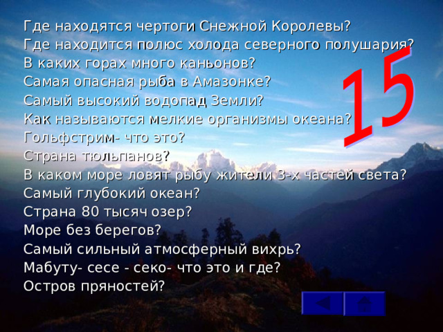 Где находятся чертоги Снежной Королевы? Где находится полюс холода северного полушария? В каких горах много каньонов? Самая опасная рыба в Амазонке? Самый высокий водопад Земли? Как называются мелкие организмы океана? Гольфстрим- что это? Страна тюльпанов? В каком море ловят рыбу жители 3-х частей света? Самый глубокий океан? Страна 80 тысяч озер? Море без берегов? Самый сильный атмосферный вихрь? Мабуту- сесе - секо- что это и где? Остров пряностей? 