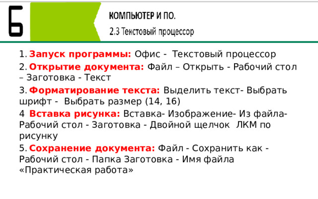 1.  Запуск программы: Офис - Текстовый процессор 2.  Открытие документа: Файл – Открыть - Рабочий стол – Заготовка - Текст 3.  Форматирование текста: Выделить текст- Выбрать шрифт - Выбрать размер (14, 16) 4  Вставка рисунка: Вставка- Изображение- Из файла- Рабочий стол - Заготовка - Двойной щелчок ЛКМ по рисунку 5.  Сохранение документа: Файл - Сохранить как - Рабочий стол - Папка Заготовка - Имя файла «Практическая работа» 