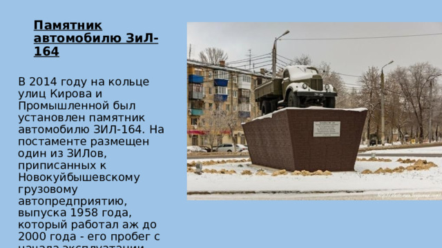 Памятник автомобилю ЗиЛ-164   В 2014 году на кольце улиц Кирова и Промышленной был установлен памятник автомобилю ЗИЛ-164. На постаменте размещен один из ЗИЛов, приписанных к Новокуйбышевскому грузовому автопредприятию, выпуска 1958 года, который работал аж до 2000 года - его пробег с начала эксплуатации составил  2 675 082 км. 