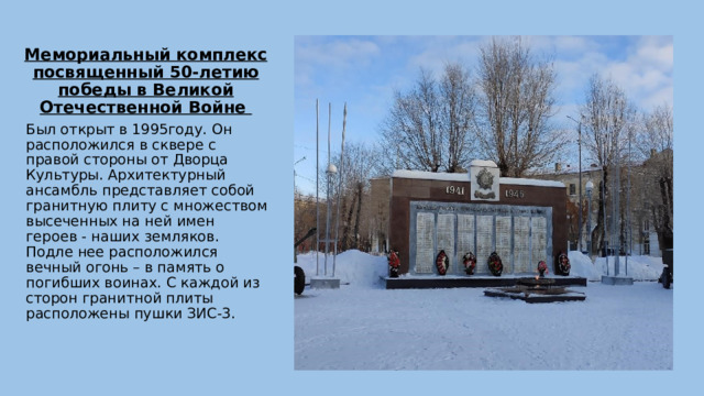 Мемориальный комплекс посвященный 50-летию победы в Великой Отечественной Войне Был открыт в 1995году. Он расположился в сквере с правой стороны от Дворца Культуры. Архитектурный ансамбль представляет собой гранитную плиту с множеством высеченных на ней имен героев - наших земляков. Подле нее расположился вечный огонь – в память о погибших воинах. С каждой из сторон гранитной плиты расположены пушки ЗИС-3. 