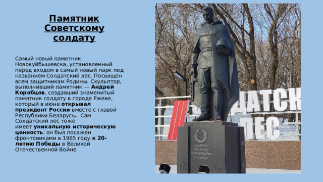 Памятник Советскому солдату   Самый новый памятник Новокуйбышевска, установленный перед входом в самый новый парк под названием Солдатский лес. Посвящен всем защитникам Родины. Скульптор, выполнивший памятник —  Андрей Коробцов , создавший знаменитый памятник солдату в городе Ржеве, который в июне  открывал президент России  вместе с главой Республики Беларусь . Сам Солдатский лес тоже имеет  уникальную историческую ценность : он был посажен фронтовиками в 1965 году  к 20-летию Победы  в Великой Отечественной Войне. 
