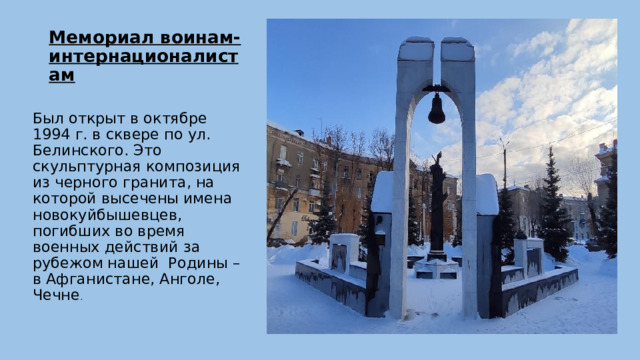 Мемориал воинам-интернационалистам   Был открыт в октябре 1994 г. в сквере по ул. Белинского. Это скульптурная композиция из черного гранита, на которой высечены имена новокуйбышевцев, погибших во время военных действий за рубежом нашей Родины – в Афганистане, Анголе, Чечне . 