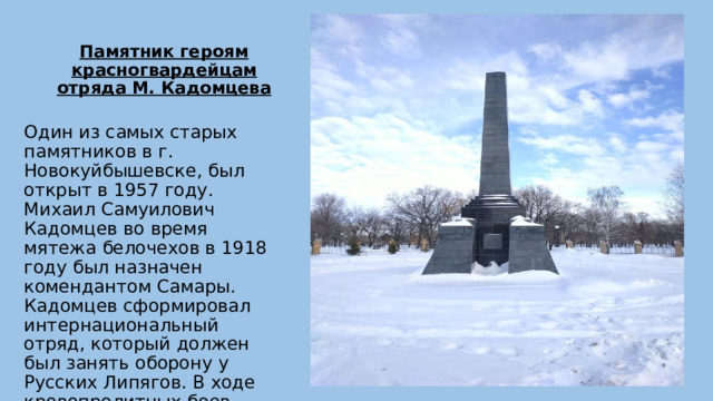 Памятник героям красногвардейцам отряда М. Кадомцева   Один из самых старых памятников в г. Новокуйбышевске, был открыт в 1957 году. Михаил Самуилович Кадомцев во время мятежа белочехов в 1918 году был назначен комендантом Самары. Кадомцев сформировал интернациональный отряд, который должен был занять оборону у Русских Липягов. В ходе кровопролитных боев сотни бойцов погибли. 