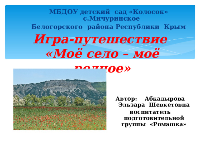 МБДОУ детский сад «Колосок» с.Мичуринское Белогорского района Республики Крым Игра-путешествие  «Моё село – моё родное»  Автор: Абкадырова Эльзара Шевкетовна воспитатель подготовительной группы «Ромашка»  