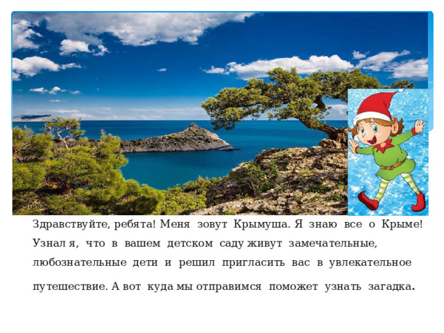 Здравствуйте, ребята! Меня зовут Крымуша. Я знаю все о Крыме! Узнал я, что в вашем детском саду живут замечательные, любознательные дети и решил пригласить вас в увлекательное путешествие. А вот куда мы отправимся поможет узнать загадка . 
