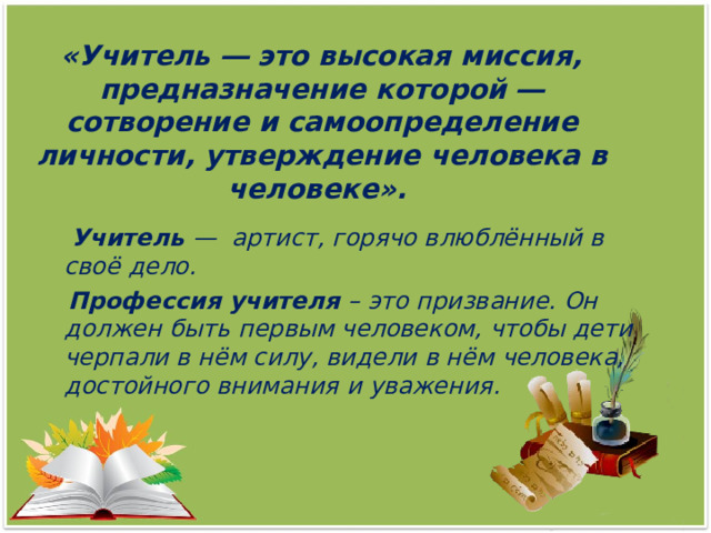  «Учитель ― это высокая миссия, предназначение которой ― сотворение и самоопределение личности, утверждение человека в человеке».      Учитель —  артист, горячо влюблённый в своё дело.  Профессия учителя – это призвание. Он должен быть первым человеком, чтобы дети черпали в нём силу, видели в нём человека, достойного внимания и уважения. 