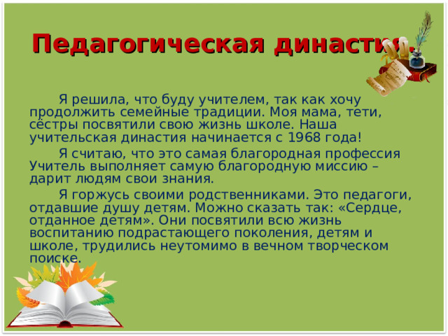 Педагогическая династия.  Я решила, что буду учителем, так как хочу продолжить семейные традиции. Моя мама, тети, сёстры посвятили свою жизнь школе. Наша учительская династия начинается с 1968 года!  Я считаю, что это самая благородная профессия Учитель выполняет самую благородную миссию – дарит людям свои знания.  Я горжусь своими родственниками. Это педагоги, отдавшие душу детям. Можно сказать так: «Сердце, отданное детям». Они посвятили всю жизнь воспитанию подрастающего поколения, детям и школе, трудились неутомимо в вечном творческом поиске. 