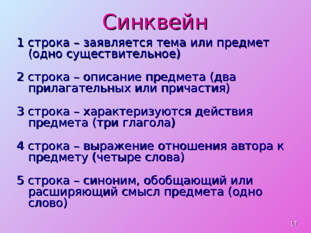 Синквейн 1 строка – заявляется тема или предмет (одно существительное) 2 строка – описание предмета (два прилагательных или причастия) 3 строка – характеризуются действия предмета (три глагола) 4 строка – выражение отношения автора к предмету (четыре слова) 5 строка – синоним, обобщающий или расширяющий смысл предмета (одно слово)  