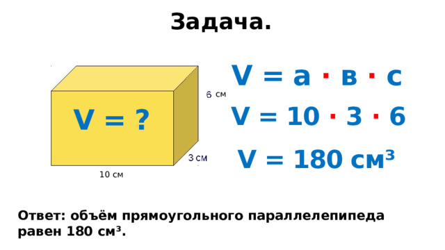 Задача. V = а · в · с см V = 10 · 3 · 6 V = ? V = 180 см³ 10 см Ответ: объём прямоугольного параллелепипеда равен 180 см³. 