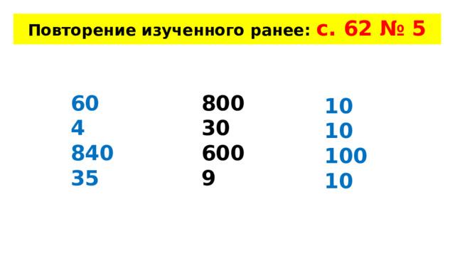 Повторение изученного ранее: с. 62 № 5 60 800 4 30 840 600 35 9 10 10 100 10 