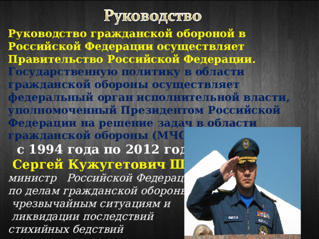 Руководство гражданской обороной в Российской Федерации осуществляет Правительство Российской Федерации.  Государственную политику в области гражданской обороны осуществляет федеральный орган исполнительной власти, уполномоченный Президентом Российской Федерации на решение задач в области гражданской обороны (МЧС России):  с 1994 года по 2012 год  —   Сергей Кужугетович Шойгу министр Российской Федерации по делам гражданской обороны,  чрезвычайным ситуациям и  ликвидации последствий стихийных бедствий 