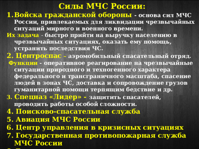 Силы МЧС России: Войска гражданской обороны - основа сил МЧС России, привлекаемых для ликвидации чрезвычайных ситуаций мирного и военного времени. Их задача - быстро прийти на выручку населению в чрезвычайных ситуациях, оказать ему помощь, устранить последствия ЧС. 2. Центроспас – аэромобильный спасательный отряд.  Функции - оперативное реагирование на чрезвычайные ситуации природного и техногенного характера федерального и трансграничного масштаба, спасение людей в зонах ЧС, доставка и сопровождение грузов гуманитарной помощи терпящим бедствие и др. 3. Спецназ «Лидер» - защитить спасателей, проводить работы особой сложности. 4. Поисково-спасательная служба 5. Авиация МЧС России 6. Центр управления в кризисных ситуациях 7. Государственная противопожарная служба МЧС России 8. Государственная инспекция по маломерным судам. 